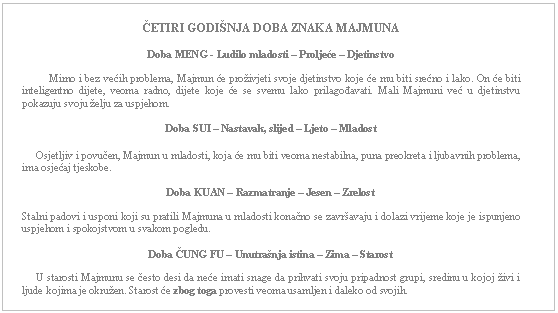 Text Box: ČETIRI GODIŠNJA DOBA ZNAKA MAJMUNA    Doba MENG - Ludilo mladosti – Proljeće – Djetinstvo              Mirno i bez većih problema, Majmun će proživjeti svoje djetinstvo koje će mu biti srećno i lako. On će biti inteligentno dijete, veoma radno, dijete koje će se svemu lako prilagođavati. Mali Majmuni već u djetinstvu pokazuju svoju želju za uspjehom.    Doba SUI – Nastavak, slijed – Ljeto – Mladost         Osjetljiv i povučen, Majmun u mladosti, koja će mu biti veoma nestabilna, puna preokreta i ljubavnih problema, ima osjećaj tjeskobe.    Doba KUAN – Razmatranje – Jesen – Zrelost    Stalni padovi i usponi koji su pratili Majmuna u mladosti konačno se završavaju i dolazi vrijeme koje je ispunjeno uspjehom i spokojstvom u svakom pogledu.         Doba ČUNG FU – Unutrašnja istina – Zima – Starost         U starosti Majmunu se često desi da neće imati snage da prihvati svoju pripadnost grupi, sredinu u kojoj živi i ljude kojima je okružen. Starost će zbog toga provesti veoma usamljen i daleko od svojih.      